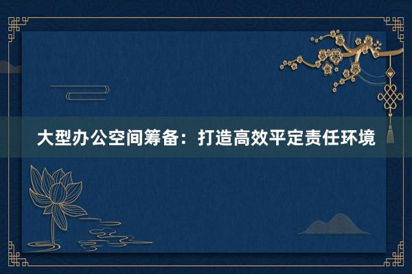 大型办公空间筹备：打造高效平定责任环境